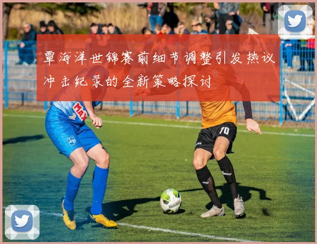 覃海洋世锦赛前细节调整引发热议冲击纪录的全新策略探讨